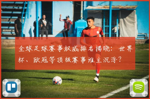 全球足球赛事权威排名揭晓：世界杯、欧冠等顶级赛事谁主沉浮？