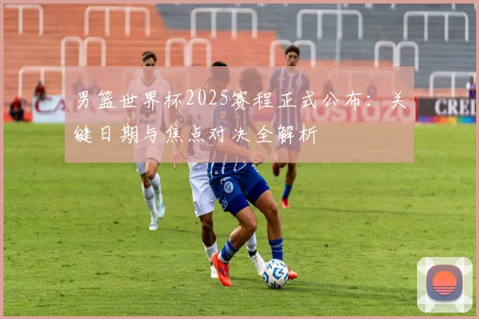 男篮世界杯2025赛程正式公布：关键日期与焦点对决全解析