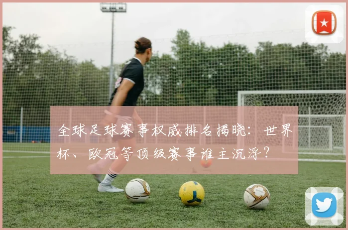 全球足球赛事权威排名揭晓：世界杯、欧冠等顶级赛事谁主沉浮？