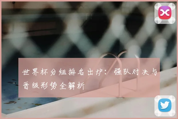 世界杯分组排名出炉：强队对决与晋级形势全解析